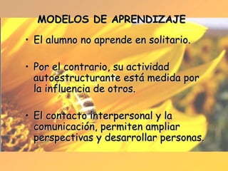 MODELOS DE APRENDIZAJE El alumno no aprende en solitario. Por el contrario, su actividad autoestructurante está medida por la influencia de otros. El contacto interpersonal y la comunicación, permiten ampliar perspectivas y desarrollar personas. 