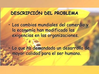 DESCRIPCIÓN DEL PROBLEMA Los cambios mundiales del comercio y la economía han modificado las exigencias en las organizaciones. Lo que ha demandado un desarrollo de mayor calidad para el ser humano. 