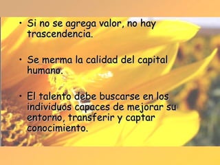 Si no se agrega valor, no hay trascendencia. Se merma la calidad del capital humano. El talento debe buscarse en los individuos capaces de mejorar su entorno, transferir y captar conocimiento. 
