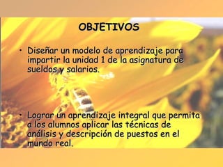 OBJETIVOS Diseñar un modelo de aprendizaje para impartir la unidad 1 de la asignatura de sueldos y salarios. Lograr un aprendizaje integral que permita a los alumnos aplicar las técnicas de análisis y descripción de puestos en el mundo real. 