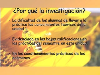 ¿Por qué la investigación? La dificultad de los alumnos de llevar a la práctica los conocimientos teóricos de la unidad 1. Evidenciado en las bajas calificaciones en las prácticas del semestre en esta unidad. En los cuestionamientos prácticos de los exámenes. 