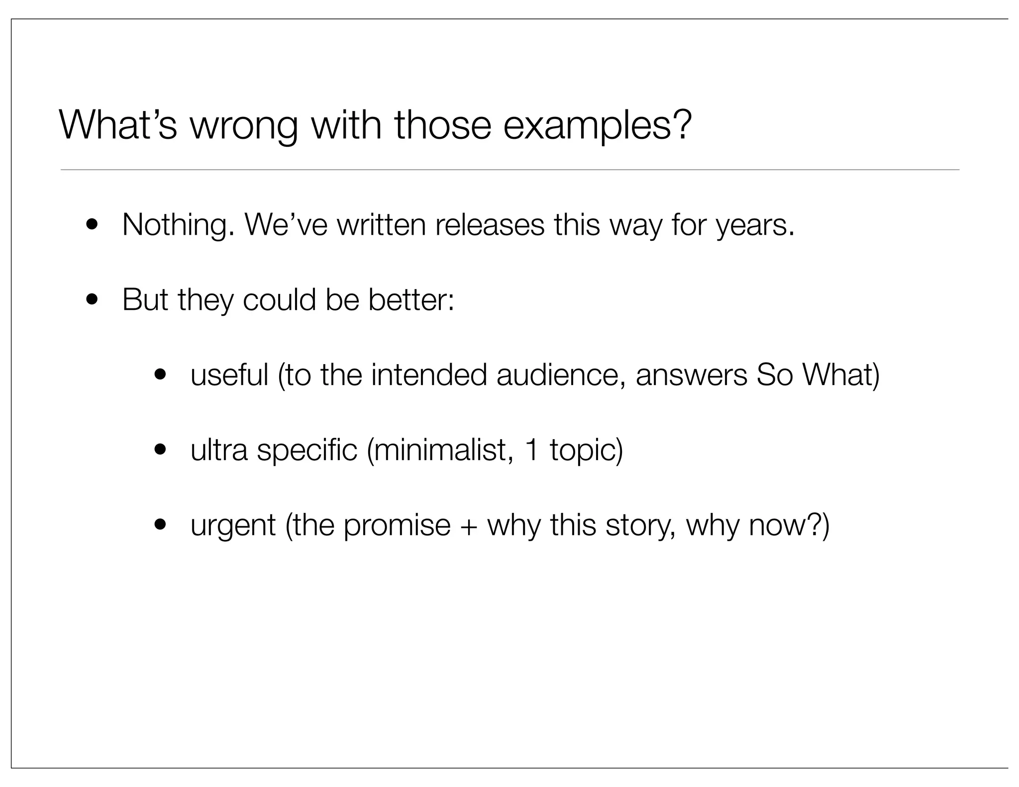 What’s wrong with those examples?
• Nothing. We’ve written releases this way for years.
• But they could be better:
• useful (to the intended audience, answers So What)
• ultra speciﬁc (minimalist, 1 topic)
• urgent (the promise + why this story, why now?)

 