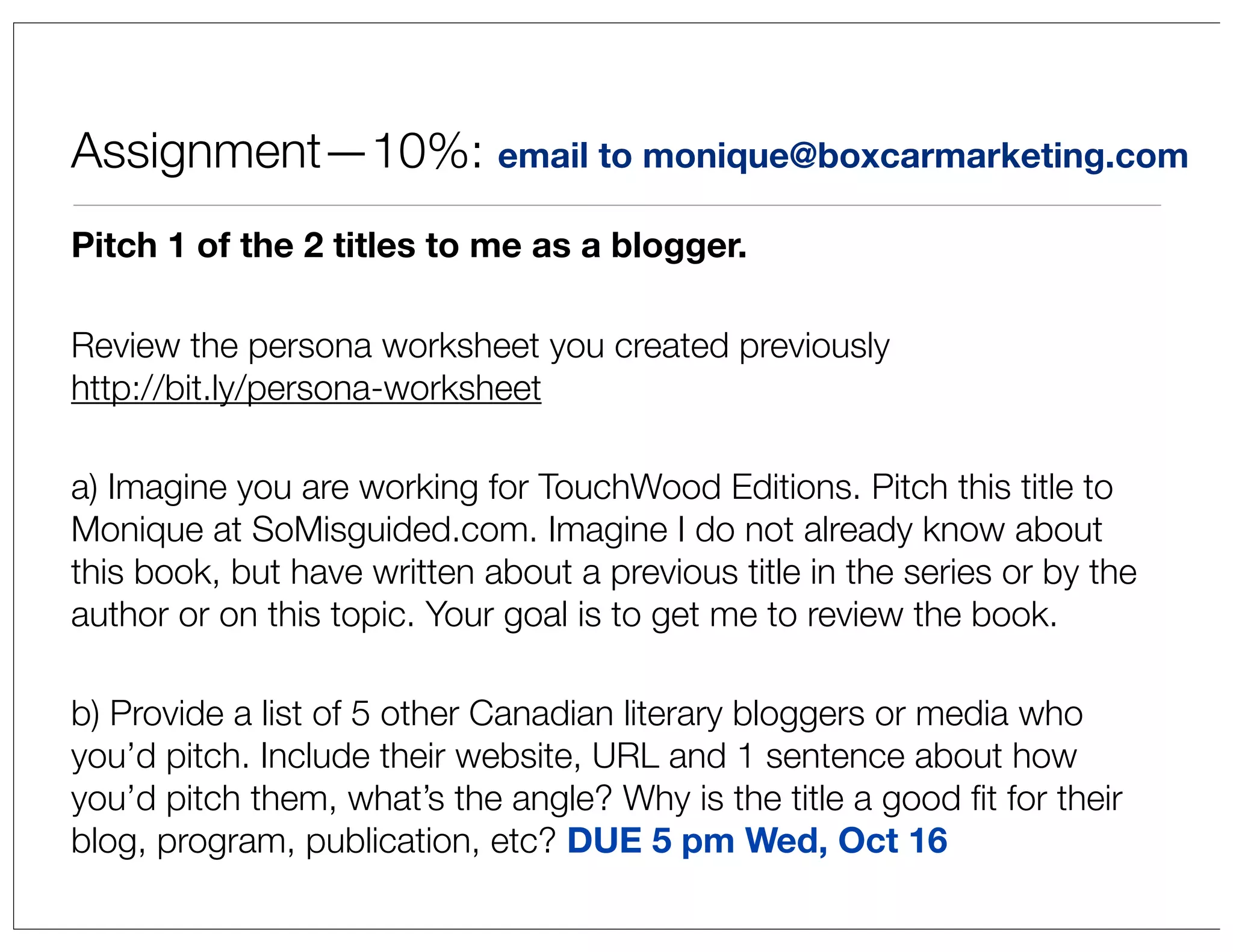 Assignment—10%: email to monique@boxcarmarketing.com
Pitch 1 of the 2 titles to me as a blogger.
Review the persona worksheet you created previously
http://bit.ly/persona-worksheet
a) Imagine you are working for TouchWood Editions. Pitch this title to
Monique at SoMisguided.com. Imagine I do not already know about
this book, but have written about a previous title in the series or by the
author or on this topic. Your goal is to get me to review the book.
b) Provide a list of 5 other Canadian literary bloggers or media who
you’d pitch. Include their website, URL and 1 sentence about how
you’d pitch them, what’s the angle? Why is the title a good ﬁt for their
blog, program, publication, etc? DUE 5 pm Wed, Oct 16

 