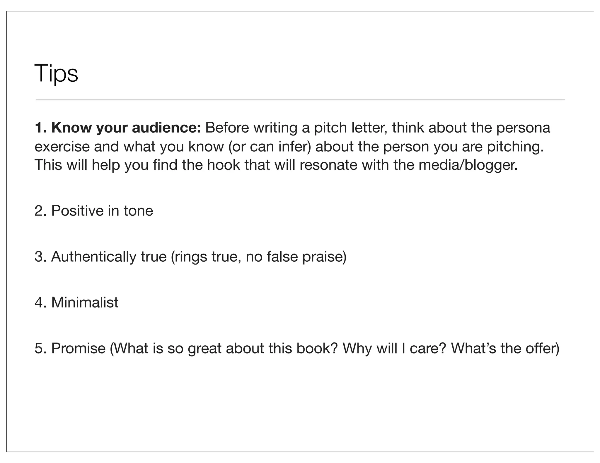 Tips
1. Know your audience: Before writing a pitch letter, think about the persona
exercise and what you know (or can infer) about the person you are pitching.
This will help you ﬁnd the hook that will resonate with the media/blogger.
2. Positive in tone
3. Authentically true (rings true, no false praise)
4. Minimalist
5. Promise (What is so great about this book? Why will I care? What’s the offer)

 