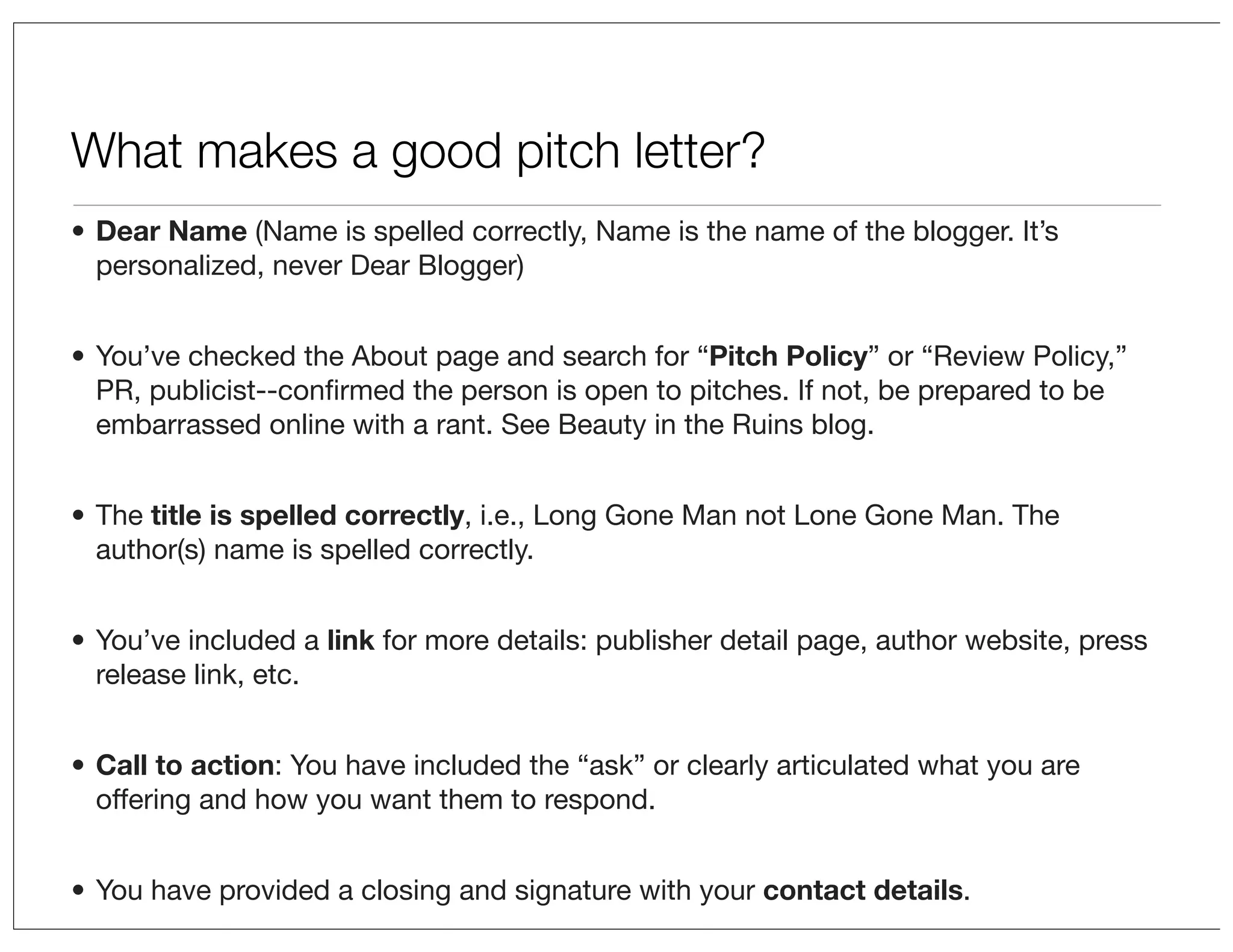 What makes a good pitch letter?
• Dear Name (Name is spelled correctly, Name is the name of the blogger. It’s
personalized, never Dear Blogger)
• You’ve checked the About page and search for “Pitch Policy” or “Review Policy,”
PR, publicist--conﬁrmed the person is open to pitches. If not, be prepared to be
embarrassed online with a rant. See Beauty in the Ruins blog.
• The title is spelled correctly, i.e., Long Gone Man not Lone Gone Man. The
author(s) name is spelled correctly.
• You’ve included a link for more details: publisher detail page, author website, press
release link, etc.
• Call to action: You have included the “ask” or clearly articulated what you are
offering and how you want them to respond.
• You have provided a closing and signature with your contact details.

 