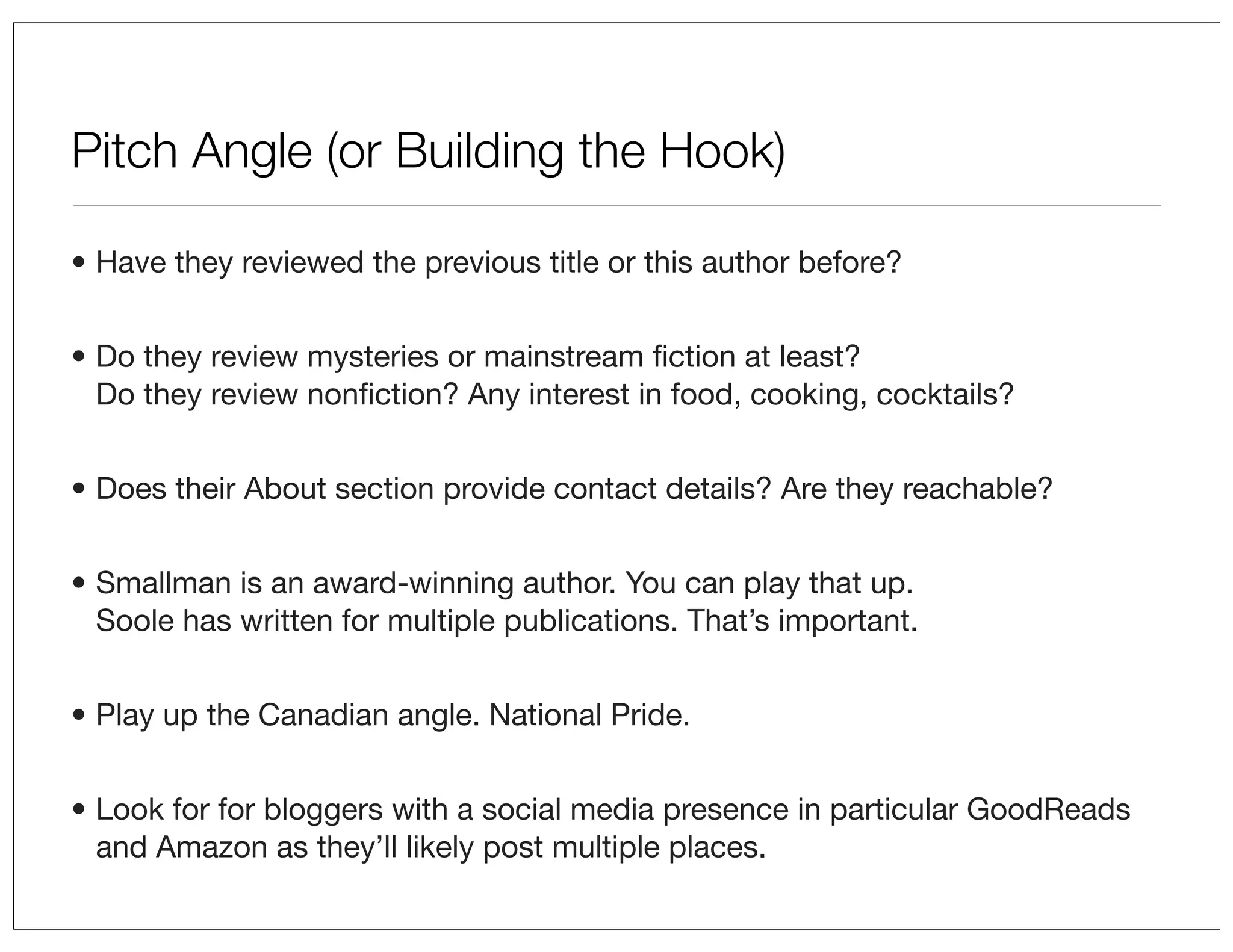 Pitch Angle (or Building the Hook)
• Have they reviewed the previous title or this author before?
• Do they review mysteries or mainstream ﬁction at least?
Do they review nonﬁction? Any interest in food, cooking, cocktails?
• Does their About section provide contact details? Are they reachable?
• Smallman is an award-winning author. You can play that up.
Soole has written for multiple publications. That’s important.
• Play up the Canadian angle. National Pride.
• Look for for bloggers with a social media presence in particular GoodReads
and Amazon as they’ll likely post multiple places.

 
