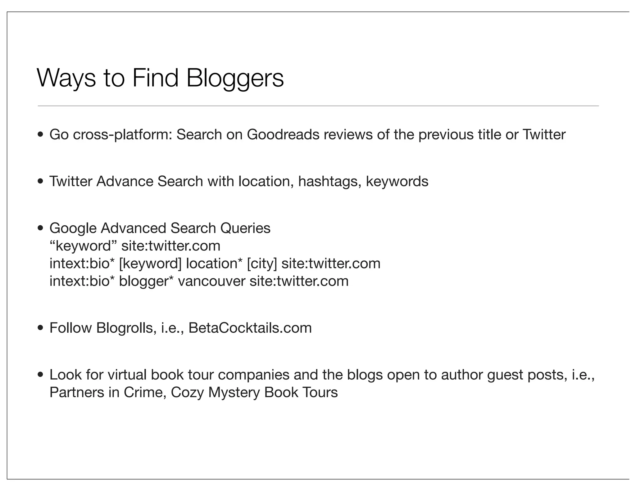 Ways to Find Bloggers
• Go cross-platform: Search on Goodreads reviews of the previous title or Twitter
• Twitter Advance Search with location, hashtags, keywords
• Google Advanced Search Queries
“keyword” site:twitter.com
intext:bio* [keyword] location* [city] site:twitter.com
intext:bio* blogger* vancouver site:twitter.com
• Follow Blogrolls, i.e., BetaCocktails.com
• Look for virtual book tour companies and the blogs open to author guest posts, i.e.,
Partners in Crime, Cozy Mystery Book Tours

 