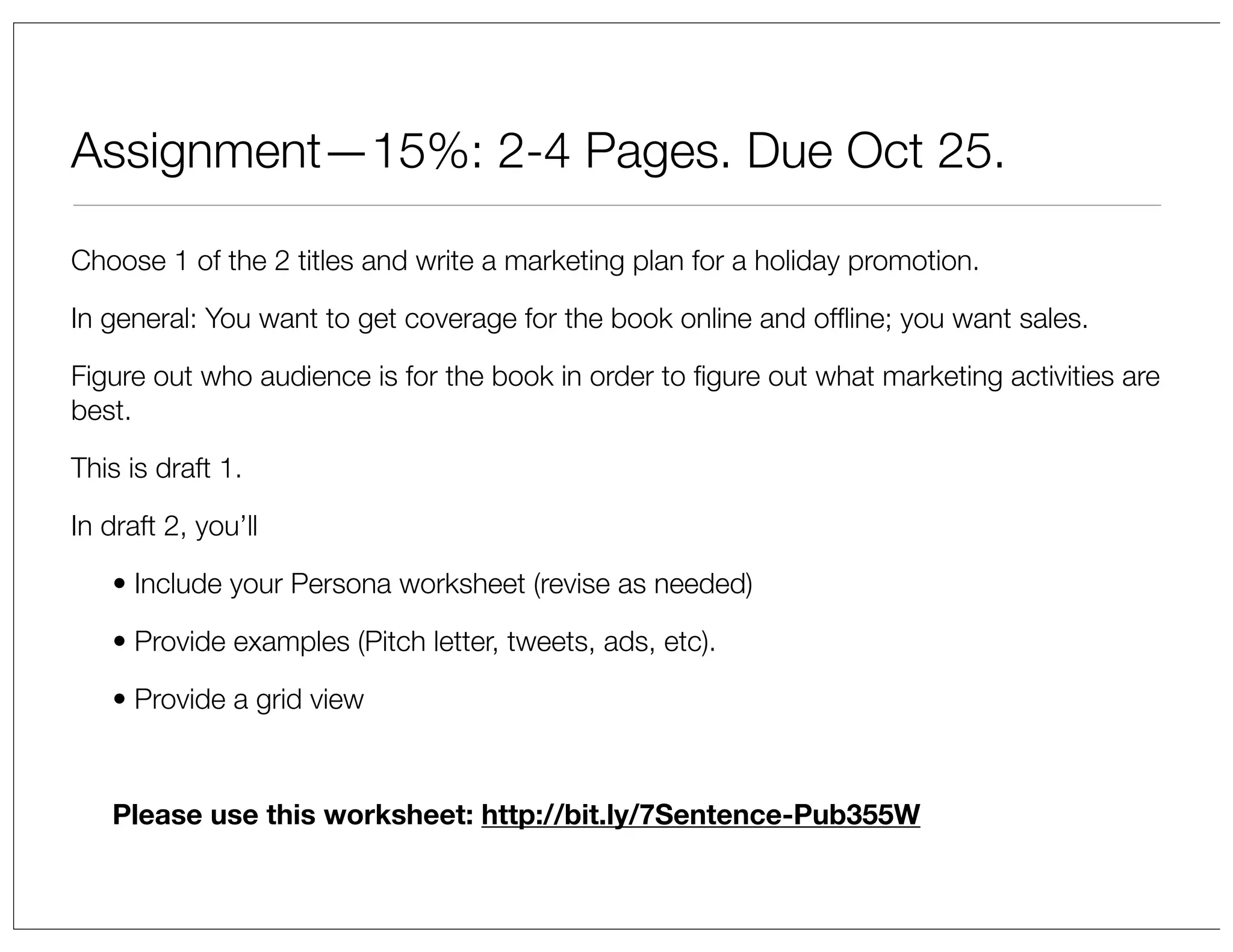 Assignment—15%: 2-4 Pages. Due Oct 25.
Choose 1 of the 2 titles and write a marketing plan for a holiday promotion.
In general: You want to get coverage for the book online and ofﬂine; you want sales.
Figure out who audience is for the book in order to ﬁgure out what marketing activities are
best.
This is draft 1.
In draft 2, you’ll
• Include your Persona worksheet (revise as needed)
• Provide examples (Pitch letter, tweets, ads, etc).
• Provide a grid view

Please use this worksheet: http://bit.ly/7Sentence-Pub355W

 