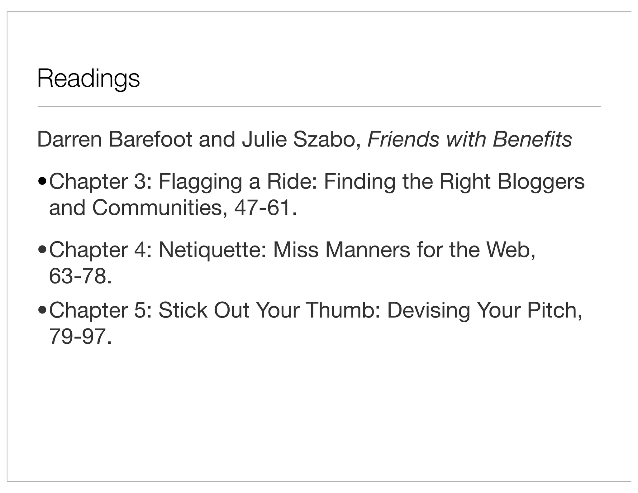 Readings
Darren Barefoot and Julie Szabo, Friends with Beneﬁts
•Chapter 3: Flagging a Ride: Finding the Right Bloggers
and Communities, 47-61.
•Chapter 4: Netiquette: Miss Manners for the Web,
63-78.
•Chapter 5: Stick Out Your Thumb: Devising Your Pitch,
79-97.

 