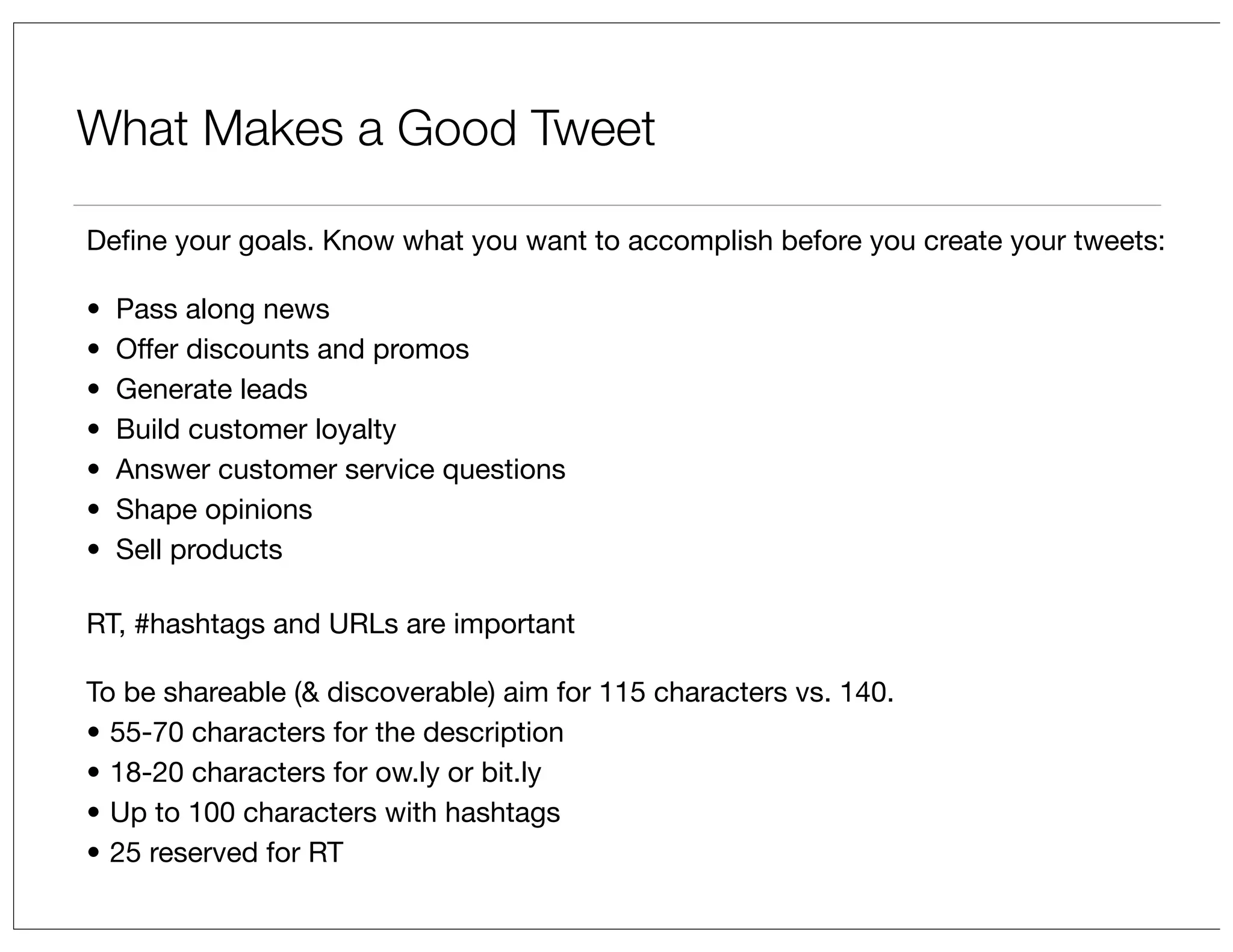 What Makes a Good Tweet
Deﬁne your goals. Know what you want to accomplish before you create your tweets:
•
•
•
•
•
•
•

Pass along news
Offer discounts and promos
Generate leads
Build customer loyalty
Answer customer service questions
Shape opinions
Sell products

RT, #hashtags and URLs are important
To be shareable (& discoverable) aim for 115 characters vs. 140.
• 55-70 characters for the description
• 18-20 characters for ow.ly or bit.ly
• Up to 100 characters with hashtags
• 25 reserved for RT

 