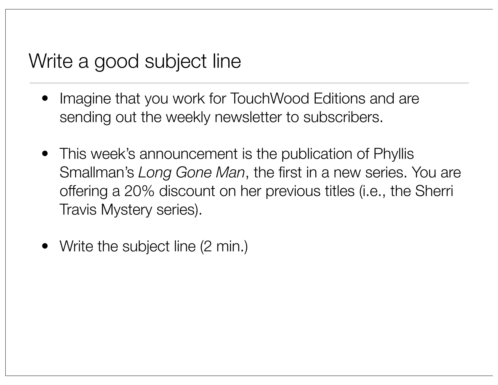 Write a good subject line
• Imagine that you work for TouchWood Editions and are
sending out the weekly newsletter to subscribers.
• This week’s announcement is the publication of Phyllis
Smallman’s Long Gone Man, the ﬁrst in a new series. You are
offering a 20% discount on her previous titles (i.e., the Sherri
Travis Mystery series).
• Write the subject line (2 min.)

 