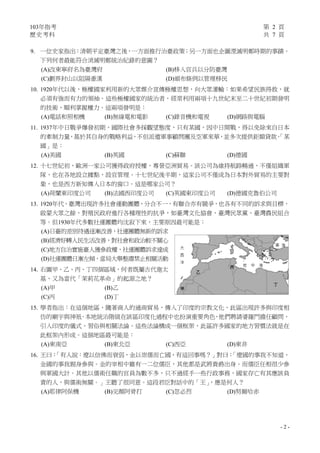 103年指考 第 2 頁
歷史考科 共 7 頁
- 2 -
9. 一位史家指出：清朝平定臺灣之後，一方面推行治臺政策；另一方面也企圖湮滅明鄭時期的事蹟。
下列何者最能符合消滅明鄭統治紀錄的意圖？
(A)改東寧府名為臺灣府 (B)移入官兵以分防臺灣
(C)劃界封山以阻隔番漢 (D)頒布條例以管理移民
10. 1920年代以後，極權國家利用新的大眾媒介宣傳極權思想，向大眾灌輸：如果希望民族得救，就
必須有強而有力的領袖。這些極權國家的統治者，經常利用兩項十九世紀末至二十世紀初期發明
的技術，順利掌握權力。這兩項發明是：
(A)電話和照相機 (B)無線電和電影 (C)錄音機和電視 (D)網路與電腦
11. 1937年中日戰爭爆發初期，國際社會多採觀望態度，只有某國，因中日開戰，得以免除來自日本
的牽制力量，基於其自身的戰略利益，不但派遣軍事顧問團及空軍來華，並多次提供鉅額貸款。「某
國」是：
(A)美國 (B)英國 (C)蘇聯 (D)德國
12. 十七世紀初，歐洲一家公司獲得政府授權，專營亞洲貿易。該公司為維持航路暢通，不僅組織軍
隊，也在各地設立據點，設官管理。十七世紀後半期，這家公司不僅成為日本對外貿易的主要對
象，也是西方新知傳入日本的窗口。這是哪家公司？
(A)荷蘭東印度公司 (B)法國西印度公司 (C)英國東印度公司 (D)德國克魯伯公司
13. 1920年代，臺灣出現許多社會運動團體，分合不一，有聯合亦有競爭，也各有不同的訴求與目標，
啟蒙大眾之餘，對殖民政府進行各種理性的抗爭，如臺灣文化協會、臺灣民眾黨、臺灣農民組合
等。但1930年代多數社運團體均沈寂下來，主要原因最可能是：
(A)日臺的差別待遇逐漸改善，社運團體無新的訴求
(B)經濟好轉人民生活改善，對社會和政治較不關心
(C)地方自治實施臺人獲參政權，社運團體訴求達成
(D)社運團體日漸左傾，當局大舉整肅禁止相關活動
14. 右圖甲、乙、丙、丁四個區域，何者既屬古代迦太
基，又為當代「茉莉花革命」的起源之地？
(A)甲 (B)乙
(C)丙 (D)丁
15. 學者指出：在這個地區，隨著商人的通商貿易，傳入了印度的宗教文化，此區出現許多與印度相
仿的廟宇與神祇。本地統治階級在該區印度化過程中也扮演重要角色，他們聘請婆羅門擔任顧問，
引入印度的儀式、習俗與相關法論。這些法論構成一個框架，此區許多國家的地方習慣法就是在
此框架內形成。這個地區最可能是：
(A)東南亞 (B)東北亞 (C)西亞 (D)東非
16. 王曰：「有人說：遼以信佛而衰弱，金以崇儒而亡國，有這回事嗎？」對曰：「遼國的事我不知道，
金國的事我親身參與。金的宰相中雖有一二位儒臣，其他都是武將貴爵出身。而儒臣任相很少參
與軍國大計。其他以儒術任職的官員為數不多，只不過經手一些行政事務，國家存亡有其應該負
責的人，與儒術無關。」王聽了很同意。這段君臣對話中的「王」，應是何人？
(A)耶律阿保機 (B)完顏阿骨打 (C)忽必烈 (D)努爾哈赤
 