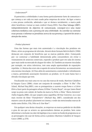 exedra • número especial • 2011


   - Endorsement10

   O patrocínio a celebridades é uma forma particularmente forte de comunicar e
que começa a ser cada vez mais usado pelas empresas do sector. Ao ligar a marca
a uma pessoa conhecida, admirada e que se destaca socialmente, a marca pode
obter benefícios e tornar-se mais credível (Easey,1995). Para Diaz Soloaga (2007),
independentemente do objectivo de comunicação, conseguir-se-á uma maior
cobertura mediática com a presença de uma celebridade. Ao convidar ou contratar
essas pessoas e informar os jornalistas acerca da sua presença, é possível de atrair a
atenção dos meios.



   - Product placement

    Uma das formas que mais tem aumentado é a vinculação dos produtos em
filmes, séries ou programas de televisão. Através deste formato Belch & Belch (1998)
destacam um conjunto de benefícios que as marcas poderão obter. Começando
por: (a) contornar a habilidade demonstrada pelos consumidores em evitar o
visionamento de anúncios comerciais, expondo o produto quer em salas de cinema
quer mais tarde no mercado de aluguer de vídeo. (b) Também ao estarem vinculadas
por exemplo, em séries televisivas, tem uma ampla oportunidade de exposições
repetidas. (c) Muitas das vezes são o suporte de outras ferramentas ao comunicarem
esta mesma vinculação. (d) Para além de aumentarem a notoriedade e relembrarem
a marca, permitindo associações favoráveis ao produto. (e) O custo baixo face à
elevada vinculação que tem.

    Focalizando-nos mais uma vez no caso das marcas de moda, Martinez Caballero
& Vásquez Casco (2006), citam um conjunto de exemplos: o filme “A Ilha” (The
Island, Michael Bay,2005), com os protagonistas a usarem roupa Puma e a Calvin
Klein a fazer parte da paisagem urbana; O filme “Casino Royal”, em que James Bond
surge na praia com calções de banho da marca La Perla; o filme “Maria Antonieta”
(Sofia Coppola,2006), em que surgem umas sapatilhas All Star Converse, ou o caso
mais recente do filme “Transformers” (Michael Bay, 2007), considerado um dos
maiores casos de product placement no cinema, e onde são mencionadas marcas de
moda como Dickies, Fila, Nike ou G-Star Raw11.

    Em qualquer uma destas situações, as empresas ou marcas poderão ter decidido
o grau de uso que os actores ou apresentadores dariam ao produto, bem como
determinar a inclusão (ou não) do logótipo e/ou o nome no fundo do programa ou se
as personagens vão usar de forma activa o produto (Martinez Caballero & Vásquez
Casco (2006), p.278).

                                             116
 
