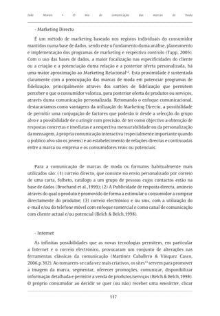 João       Morais   •    O   mix    de     comunicação   das    marcas    de     moda



       - Marketing Directo

    É um método de marketing baseado nos registos individuais do consumidor
mantidos numa base de dados, sendo este o fundamento duma análise, planeamento
e implementação dos programas de marketing e respectivo controlo (Tapp, 2005).
Com o uso das bases de dados, a maior focalização nas especificidades do cliente
ou a criação e a potenciação duma relação e a posterior oferta personalizada, há
uma maior aproximação ao Marketing Relacional12. Esta proximidade é sustentada
claramente com a preocupação das marcas de moda em potenciar programas de
fidelização, principalmente através dos cartões de fidelização que permitem
perceber o que o consumidor valoriza, para posterior oferta de produtos ou serviços,
através duma comunicação personalizada. Retomando o enfoque comunicacional,
destacaríamos como vantagens da utilização do Marketing Directo, a possibilidade
de permitir uma conjugação de factores que poderão ir desde a selecção do grupo
alvo e a possibilidade de o atingir com precisão, de ter como objectivo a obtenção de
respostas concretas e imediatas e a respectiva mensurabilidade ou da personalização
da mensagem, à própria comunicação interactiva (especialmente importante quando
o publico alvo são os jovens) e ao estabelecimento de relações directas e continuadas
entre a marca ou empresa e os consumidores reais ou potenciais.



    Para a comunicação de marcas de moda os formatos habitualmente mais
utilizados são: (1) correio directo, que consiste no envio personalizado por correio
de uma carta, folheto, catálogo a um grupo de pessoas cujos contactos estão na
base de dados (Brochand et al.,1999); (2) A Publicidade de resposta directa, anúncio
através do qual o produto é promovido de forma a estimular o consumidor a comprar
directamente do produtor; (3) correio electrónico e ou sms, com a utilização do
e-mail e/ou do telefone móvel com enfoque comercial e como canal de comunicação
com cliente actual e/ou potencial (Belch & Belch,1998).



       - Internet

    As infinitas possibilidades que as novas tecnologias permitem, em particular
a Internet e o correio electrónico, provocaram um conjunto de alterações nas
ferramentas clássicas da comunicação (Martinez Caballero & Vásquez Casco,
2006,p.312). Ao tornarem-se cada vez mais criativos, os sites13 servem para promover
a imagem da marca, segmentar, oferecer promoções, comunicar, disponibilizar
informação detalhada e permitir a venda de produtos/serviços (Belch & Belch,1998).
O próprio consumidor ao decidir se quer (ou não) receber uma newsletter, clicar

                                          117
 