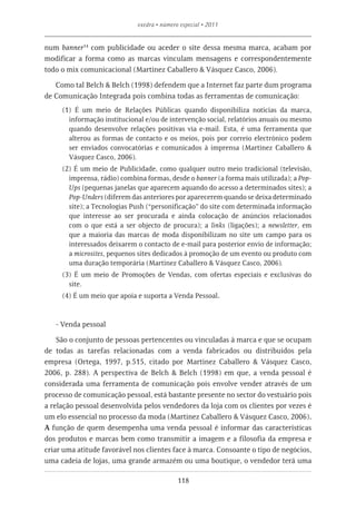 exedra • número especial • 2011


num banner14 com publicidade ou aceder o site dessa mesma marca, acabam por
modificar a forma como as marcas vinculam mensagens e correspondentemente
todo o mix comunicacional (Martinez Caballero & Vásquez Casco, 2006).

   Como tal Belch & Belch (1998) defendem que a Internet faz parte dum programa
de Comunicação Integrada pois combina todas as ferramentas de comunicação:
     (1) É um meio de Relações Públicas quando disponibiliza noticias da marca,
       informação institucional e/ou de intervenção social, relatórios anuais ou mesmo
       quando desenvolve relações positivas via e-mail. Esta, é uma ferramenta que
       alterou as formas de contacto e os meios, pois por correio electrónico podem
       ser enviados convocatórias e comunicados à imprensa (Martinez Caballero &
       Vásquez Casco, 2006).
     (2) É um meio de Publicidade, como qualquer outro meio tradicional (televisão,
       imprensa, rádio) combina formas, desde o banner (a forma mais utilizada); a Pop-
       Ups (pequenas janelas que aparecem aquando do acesso a determinados sites); a
       Pop-Unders (diferem das anteriores por aparecerem quando se deixa determinado
       site); a Tecnologias Push (“personificação” do site com determinada informação
       que interesse ao ser procurada e ainda colocação de anúncios relacionados
       com o que está a ser objecto de procura); a links (ligações); a newsletter, em
       que a maioria das marcas de moda disponibilizam no site um campo para os
       interessados deixarem o contacto de e-mail para posterior envio de informação;
       a microsites, pequenos sites dedicados à promoção de um evento ou produto com
       uma duração temporária (Martinez Caballero & Vásquez Casco, 2006).
     (3) É um meio de Promoções de Vendas, com ofertas especiais e exclusivas do
       site.
     (4) É um meio que apoia e suporta a Venda Pessoal.



   - Venda pessoal

    São o conjunto de pessoas pertencentes ou vinculadas à marca e que se ocupam
de todas as tarefas relacionadas com a venda fabricados ou distribuídos pela
empresa (Ortega, 1997, p.515, citado por Martinez Caballero & Vásquez Casco,
2006, p. 288). A perspectiva de Belch & Belch (1998) em que, a venda pessoal é
considerada uma ferramenta de comunicação pois envolve vender através de um
processo de comunicação pessoal, está bastante presente no sector do vestuário pois
a relação pessoal desenvolvida pelos vendedores da loja com os clientes por vezes é
um elo essencial no processo da moda (Martinez Caballero & Vásquez Casco, 2006).
A função de quem desempenha uma venda pessoal é informar das características
dos produtos e marcas bem como transmitir a imagem e a filosofia da empresa e
criar uma atitude favorável nos clientes face à marca. Consoante o tipo de negócios,
uma cadeia de lojas, uma grande armazém ou uma boutique, o vendedor terá uma

                                            118
 