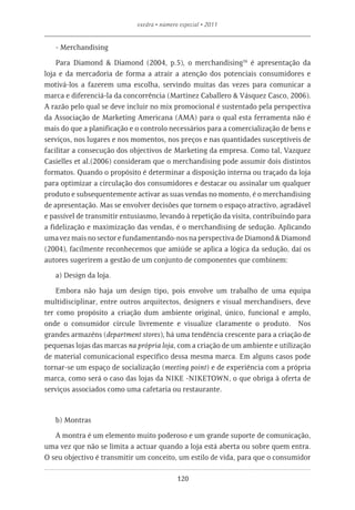 exedra • número especial • 2011


   - Merchandising

    Para Diamond & Diamond (2004, p.5), o merchandising16 é apresentação da
loja e da mercadoria de forma a atrair a atenção dos potenciais consumidores e
motivá-los a fazerem uma escolha, servindo muitas das vezes para comunicar a
marca e diferenciá-la da concorrência (Martinez Caballero & Vásquez Casco, 2006).
A razão pelo qual se deve incluir no mix promocional é sustentado pela perspectiva
da Associação de Marketing Americana (AMA) para o qual esta ferramenta não é
mais do que a planificação e o controlo necessários para a comercialização de bens e
serviços, nos lugares e nos momentos, nos preços e nas quantidades susceptíveis de
facilitar a consecução dos objectivos de Marketing da empresa. Como tal, Vazquez
Casielles et al.(2006) consideram que o merchandising pode assumir dois distintos
formatos. Quando o propósito é determinar a disposição interna ou traçado da loja
para optimizar a circulação dos consumidores e destacar ou assinalar um qualquer
produto e subsequentemente activar as suas vendas no momento, é o merchandising
de apresentação. Mas se envolver decisões que tornem o espaço atractivo, agradável
e passível de transmitir entusiasmo, levando à repetição da visita, contribuindo para
a fidelização e maximização das vendas, é o merchandising de sedução. Aplicando
uma vez mais no sector e fundamentando-nos na perspectiva de Diamond & Diamond
(2004), facilmente reconhecemos que amiúde se aplica a lógica da sedução, daí os
autores sugerirem a gestão de um conjunto de componentes que combinem:

   a) Design da loja.

    Embora não haja um design tipo, pois envolve um trabalho de uma equipa
multidisciplinar, entre outros arquitectos, designers e visual merchandisers, deve
ter como propósito a criação dum ambiente original, único, funcional e amplo,
onde o consumidor circule livremente e visualize claramente o produto. Nos
grandes armazéns (department stores), há uma tendência crescente para a criação de
pequenas lojas das marcas na própria loja, com a criação de um ambiente e utilização
de material comunicacional específico dessa mesma marca. Em alguns casos pode
tornar-se um espaço de socialização (meeting point) e de experiência com a própria
marca, como será o caso das lojas da NIKE -NIKETOWN, o que obriga à oferta de
serviços associados como uma cafetaria ou restaurante.



   b) Montras

   A montra é um elemento muito poderoso e um grande suporte de comunicação,
uma vez que não se limita a actuar quando a loja está aberta ou sobre quem entra.
O seu objectivo é transmitir um conceito, um estilo de vida, para que o consumidor

                                            120
 