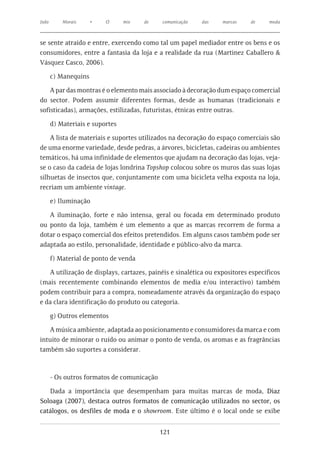 João       Morais     •   O      mix   de    comunicação   das   marcas    de     moda



se sente atraído e entre, exercendo como tal um papel mediador entre os bens e os
consumidores, entre a fantasia da loja e a realidade da rua (Martinez Caballero &
Vásquez Casco, 2006).

       c) Manequins

    A par das montras é o elemento mais associado à decoração dum espaço comercial
do sector. Podem assumir diferentes formas, desde as humanas (tradicionais e
sofisticadas), armações, estilizadas, futuristas, étnicas entre outras.

       d) Materiais e suportes

    A lista de materiais e suportes utilizados na decoração do espaço comerciais são
de uma enorme variedade, desde pedras, a árvores, bicicletas, cadeiras ou ambientes
temáticos, há uma infinidade de elementos que ajudam na decoração das lojas, veja-
se o caso da cadeia de lojas londrina Topshop colocou sobre os muros das suas lojas
silhuetas de insectos que, conjuntamente com uma bicicleta velha exposta na loja,
recriam um ambiente vintage.

       e) Iluminação

   A iluminação, forte e não intensa, geral ou focada em determinado produto
ou ponto da loja, também é um elemento a que as marcas recorrem de forma a
dotar o espaço comercial dos efeitos pretendidos. Em alguns casos também pode ser
adaptada ao estilo, personalidade, identidade e público-alvo da marca.

       f) Material de ponto de venda

   A utilização de displays, cartazes, painéis e sinalética ou expositores específicos
(mais recentemente combinando elementos de media e/ou interactivo) também
podem contribuir para a compra, nomeadamente através da organização do espaço
e da clara identificação do produto ou categoria.

       g) Outros elementos

   A música ambiente, adaptada ao posicionamento e consumidores da marca e com
intuito de minorar o ruído ou animar o ponto de venda, os aromas e as fragrâncias
também são suportes a considerar.



       - Os outros formatos de comunicação

   Dada a importância que desempenham para muitas marcas de moda, Diaz
Soloaga (2007), destaca outros formatos de comunicação utilizados no sector, os
catálogos, os desfiles de moda e o showroom. Este último é o local onde se exibe


                                             121
 