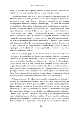exedra • número especial • 2011


a colecção para que clientes (principalmente), criadores de moda e jornalistas (na
tentativa de obter uma reportagem futura) possam contactar com ela.

    Aos desfiles de moda acodem os jornalistas responsáveis da secção de moda dos
diferentes meios assim como jornalistas que trabalham em agências de notícias e
que posteriormente vendem imagens e informação aos meios que não puderam
assistir por falta de recursos humanos (Diaz Soloaga , 2007, p.120). Em função do
género utilizado pelo jornalista, telejornal, programa social, crónica, ou reportagens
de moda, os conteúdos têm um tratamento particular. Exemplificando, por hábito
alguns telejornais costumam fechar as suas edições com notícias culturais de
cinema, música, teatro ou outra expressão artística. Quando a noticia se refere a
moda, possivelmente o jornalista transmitirá as propostas do criador ou da marca.
No caso dos programas sociais é normal incluir entrevistas a famosos (patrocinados
por marcas), reportagens sobre eventos e tendências de moda ou causas sociais e
onde a marca é vinculada. Na perspectiva deste autor, curioso é verificar que cada
vez mais é frequente nos meios audiovisuais o interesse em questões de moda. A
reportagem audiovisual converteu-se numa oportunidade alternativa para a marca
obter uma presença na televisão.

    Por fim o catálogo, peça que em muitos casos é o principal formato de
comunicação das marcas do sector. Por norma é um elemento táctico, com duração
temporária, que muda de colecção para colecção, e que transmite a imagem que a
marca pretende obter. É um documento bastante rico em termos de informação pois
vincula desde o tipo de produto e as diferentes variações, ao estilo fotográfico, à
própria ideia conceptual. Muitas vezes combina estas diferentes variáveis, ao incluir
uma fotografia com um texto argumentativo que explica os ambientes ou estilos em
que a peça possa ser usada, caso de roupa mais informal para os fins-de-semana ou
férias. Certas marcas utilizam o catálogo como parte integrante da sua estratégia de
marketing relacional, enviando-o através de uma acção de correio directo.

    Ultimamente muitas têm sido as marcas que têm procurado formas alternativas
de forma a transmitirem a identidade da marca e a obterem uma forte imagem de
marca. Martinez Caballero & Vásquez Casco (2006) destacam para tal a importância
do buzz marketing e o marketing de guerrilha. O primeiro conceito não é mais do que
uma estratégia de comunicação que encoraja indivíduos a transmitirem a mensagem
directamente, boca-a-boca, a outros indivíduos, não utilizando os meios tradicionais
(Hughes,2005). Segundo a perspectiva deste autor, a estratégia pressupõem que
sejam utilizados grupos de referência, vizinhos, colegas de trabalho, familiares ou
muitas das vezes celebridades, para atrair atenção para a marca e para a dotarem
de credibilidade. Dada a presença das tecnologias de informação nos hábitos de


                                             122
 
