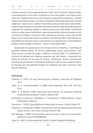 João    Morais    •     O     mix     de     comunicação    das    marcas     de    moda



consumo actuais e do uso generalizado do e-mail, sites na Internet, blogs ou chats,
a mensagem boca-a-boca está a transmitir-se com uma rapidez como nunca antes
tinha sido. Também marcas do sector começam a optar pelo buzzmarketing, “a Reebok
lançou uma linha de roupa e acessórios desportivos desenhados pela actriz Scarlett
Johansson, e para a dar a conhecer desenvolveu uma parceria com a Glam Media,
empresa especializada em conteúdos referentes a estilos de vida, desenvolvendo uma
campanha de marketing dirigida a mulheres jovens que tinha desde o tradicional
banner a acções menos tradicionais, como um questionário interactivo sobre a actriz
e menções em blogues. Os banners estão, além do site da Glam, numa rede de 300
blogues, sites e revistas de temáticas similares. Em Março de 2007 a Glam Media teve
dez milhões de visitantes únicos, convertendo-se na segunda maior comunidade dos
Estados Unidos dirigida a mulheres” (Meios e Publicidade,2007).

    Relacionado em grande parte com técnicas de buzz marketing, o marketing de
guerrilha também aposta em técnicas publicitárias pouco convencionais e que
utiliza poucos recursos de tempo e dinheiro (Levinson,1984). Se inicialmente o
conceito era aplicado por empresas pequenas que não tinham o orçamento dos
líderes de mercado do seu ramo de negócio, actualmente, devido à generalizada
descrença do consumidor no marketing tradicional, cada vez mais empresas líderes
de mercado, que naturalmente dispõem de orçamentos mais altos, recorrem a este
tipo de marketing.



Bibliografia
Arnheim, R. (1971). Art and visual perception. Berkeley: University of California
      Press.
Aaker, D. A., & Joachimsthaler, E (2000). Brand leadership. New York: The Free
      Press.
Belch, G. & Michael (1998). Advertising and promotion: an integrated marketing
       communications perspective. Boston: McGraw Hill.
Brochand, B., Lendrevie, J., Rodrigues, J. V., & Dionísio, P. (1999). Publicitor. Lisboa:
      Publicações D. Quixote.
Cazeneuve, J. (1976). Guia alfabético de comunicação de massas. Lisboa: Edições 70.
Diamond, J., & Diamond, E. (2004). Contemporary visual merchandising environmental
     design (3rd Ed.). New Jersey: Pearson Prentice Hall.
Diaz Soloaga, P. (2007). Como gestionar marcas de moda, el valor de la comunicación.
      Madrid: Cie Dossat INTERBRAND.
Easey, M. (1995). Fashion marketing (2nd Ed.). Oxford: Blackwell Publishing.

                                            123
 