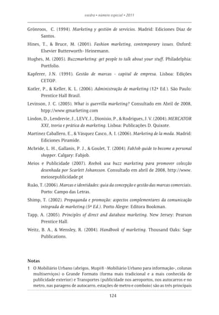 exedra • número especial • 2011


Grönroos, C. (1994). Marketing y gestión de servicios. Madrid: Ediciones Díaz de
      Santos.
Hines, T., & Bruce, M. (2001). Fashion marketing, contemporary issues. Oxford:
      Elsevier Butterworth- Heinemann.
Hughes, M. (2005). Buzzmarketing: get people to talk about your stuff. Philadelphia:
     Portfolio.
Kapferer, J.N. (1991). Gestão de marcas - capital de empresa. Lisboa: Edições
      CETOP.
Kotler, P., & Keller, K. L. (2006). Administração de marketing (12ª Ed.). São Paulo:
       Prentice Hall Brasil.
Levinson, J. C. (2005). What is guerrilla marketing? Consultado em Abril de 2008,
      htpp://www.gmarketing.com
Lindon, D., Lendrevie, J., LEVY, J., Dionisio, P., & Rodrigues, J. V. (2004). MERCATOR
      XXI, teoria e prática do marketing. Lisboa: Publicações D. Quixote.
Martinez Caballero, E., & Vásquez Casco, A. I. (2006). Marketing de la moda. Madrid:
      Ediciones Piramide.
Mcbride, L. H., Gallanis, P. J., & Goulet, T. (2004). FabJob guide to become a personal
      shopper. Calgary: Fabjob.
Meios e Publicidade (2007). Reebok usa buzz marketing para promover colecção
      desenhada por Scarlett Johansson. Consultado em abril de 2008, http://www.
      meiosepublicidade.pt
Ruão, T. (2006). Marcas e identidades: guia da concepção e gestão das marcas comerciais.
      Porto: Campo das Letras.
Shimp, T. (2002). Propaganda e promoção: aspectos complementares da comunicação
      integrada de marketing (5ª Ed.). Porto Alegre: Editora Bookman.
Tapp, A. (2005). Principles of direct and database marketing. New Jersey: Pearson
      Prentice Hall.
Weitz, B. A., & Wensley, R. (2004). Handbook of marketing. Thousand Oaks: Sage
       Publications.




Notas
1	 O Mobiliário Urbano (abrigos, Mupi® -Mobiliário Urbano para informação-, colunas
   multiserviços) o Grande Formato (forma mais tradicional e a mais conhecida de
   publicidade exterior) e Transportes (publicidade nos aeroportos, nos autocarros e no
   metro, nas paragens de autocarro, estações de metro e comboio) são as três principais

                                             124
 