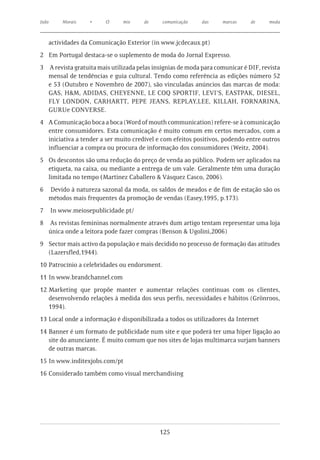 João       Morais    •     O     mix    de    comunicação   das     marcas     de    moda



       actividades da Comunicação Exterior (in www.jcdecaux.pt)
2	 Em Portugal destaca-se o suplemento de moda do Jornal Expresso.
3	 A revista gratuita mais utilizada pelas insígnias de moda para comunicar é DIF, revista
   mensal de tendências e guia cultural. Tendo como referência as edições número 52
   e 53 (Outubro e Novembro de 2007), são vinculadas anúncios das marcas de moda:
   GAS, H&M, ADIDAS, CHEYENNE, LE COQ SPORTIF, LEVI’S, EASTPAK, DIESEL,
   FLY LONDON, CARHARTT, PEPE JEANS, REPLAY,LEE, KILLAH, FORNARINA,
   GURUe CONVERSE.
4	 A Comunicação boca a boca (Word of mouth communication) refere-se à comunicação
   entre consumidores. Esta comunicação é muito comum em certos mercados, com a
   iniciativa a tender a ser muito credível e com efeitos positivos, podendo entre outros
   influenciar a compra ou procura de informação dos consumidores (Weitz, 2004).
5	 Os descontos são uma redução do preço de venda ao público. Podem ser aplicados na
   etiqueta, na caixa, ou mediante a entrega de um vale. Geralmente têm uma duração
   limitada no tempo (Martinez Caballero & Vásquez Casco, 2006).
6      Devido à natureza sazonal da moda, os saldos de meados e de fim de estação são os
       métodos mais frequentes da promoção de vendas (Easey,1995, p.173).
7	 In www.meiosepublicidade.pt/
8	 As revistas femininas normalmente através dum artigo tentam representar uma loja
   única onde a leitora pode fazer compras (Benson & Ugolini,2006)
9	 Sector mais activo da população e mais decidido no processo de formação das atitudes
   (Lazersfled,1944).
10	Patrocínio a celebridades ou endorsment.
11	In www.brandchannel.com
12	Marketing que propõe manter e aumentar relações continuas com os clientes,
   desenvolvendo relações à medida dos seus perfis, necessidades e hábitos (Grönroos,
   1994).
13	Local onde a informação é disponibilizada a todos os utilizadores da Internet
14	Banner é um formato de publicidade num site e que poderá ter uma hiper ligação ao
   site do anunciante. É muito comum que nos sites de lojas multimarca surjam banners
   de outras marcas.
15	In www.inditexjobs.com/pt
16	Considerado também como visual merchandising




                                             125
 