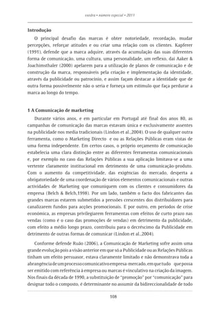 exedra • número especial • 2011


Introdução
    O principal desafio das marcas é obter notoriedade, recordação, mudar
percepções, reforçar atitudes e ou criar uma relação com os clientes. Kapferer
(1991), defende que a marca adquire, através da acumulação das suas diferentes
forma de comunicação, uma cultura, uma personalidade, um reflexo, daí Aaker &
Joachimsthaler (2000) apelarem para a utilização de planos de comunicação e de
construção da marca, responsáveis pela criação e implementação da identidade,
através da publicidade ou patrocínio, e assim façam destacar a identidade que de
outra forma possivelmente não o seria e forneça um estímulo que faça perdurar a
marca ao longo do tempo.


1 A Comunicação de marketing
    Durante vários anos, e em particular em Portugal até final dos anos 80, as
campanhas de comunicação das marcas estavam única e exclusivamente assentes
na publicidade nos media tradicionais (Lindon et al.,2004). O uso de qualquer outra
ferramenta, como o Marketing Directo e ou as Relações Públicas eram vistas de
uma forma independente. Em certos casos, o próprio orçamento de comunicação
estabelecia uma clara distinção entre as diferentes ferramentas comunicacionais
e, por exemplo no caso das Relações Públicas a sua aplicação limitava-se a uma
vertente claramente institucional em detrimento de uma comunicação-produto.
Com o aumento da competitividade, das exigências do mercado, desperta a
obrigatoriedade de uma coordenação de vários elementos comunicacionais e outras
actividades de Marketing que comuniquem com os clientes e consumidores da
empresa (Belch & Belch,1998). Por um lado, também o facto dos fabricantes das
grandes marcas estarem submetidos a pressões crescentes dos distribuidores para
canalizarem fundos para acções promocionais. E por outro, em períodos de crise
económica, as empresas privilegiarem ferramentas com efeitos de curto prazo nas
vendas (como é o caso das promoções de vendas) em detrimento da publicidade,
com efeito a médio longo prazo, contribuiu para o decréscimo da Publicidade em
detrimento de outras formas de comunicar (Lindon et al.,2004).

    Conforme defende Ruão (2006), a Comunicação de Marketing sofre assim uma
grande evolução pois a visão anterior em que só a Publicidade ou as Relações Públicas
tinham um efeito persuasor, estava claramente limitado e não demonstrava toda a
abrangência de um processo comunicativo empresa-mercado, em que tudo que possa
ser emitido com referência à empresa ou marcas é vinculativo na criação da imagem.
Nos finais da década de 1990, a substituição de “promoção” por “comunicação” para
designar todo o composto, é determinante no assumir da bidireccionalidade de todo

                                            108
 