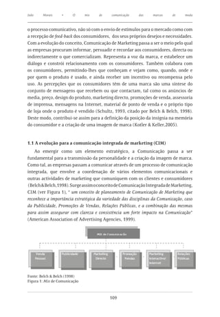 João    Morais    •     O      mix   de    comunicação   das    marcas    de     moda



o processo comunicativo, não só com o envio de estímulos para o mercado como com
a recepção de feed-back dos consumidores, dos seus próprios desejos e necessidades.
Com a evolução do conceito, Comunicação de Marketing passa a ser o meio pelo qual
as empresas procuram informar, persuadir e recordar aos consumidores, directa ou
indirectamente o que comercializam. Representa a voz da marca, e estabelece um
diálogo e constrói relacionamento com os consumidores. Também colabora com
os consumidores, permitindo-lhes que conheçam e vejam como, quando, onde e
por quem o produto é usado, e ainda receber um incentivo ou recompensa pelo
uso. As percepções que os consumidores têm de uma marca são uma síntese do
conjunto de mensagens que recebem ou que contactam, tal como os anúncios de
media, preço, design do produto, marketing directo, promoções de venda, assessoria
de imprensa, mensagens na Internet, material de ponto de venda e o próprio tipo
de loja onde o produto é vendido (Schultz, 1993, citado por Belch & Belch, 1998).
Deste modo, contribui-se assim para a definição da posição da insígnia na memória
do consumidor e a criação de uma imagem de marca (Kotler & Keller,2005).


1.1 A evolução para a comunicação integrada de marketing (CIM)
    Ao emergir como um elemento estratégico, a Comunicação passa a ser
fundamental para a transmissão da personalidade e a criação da imagem de marca.
Como tal, as empresas passam a comunicar através de um processo de comunicação
integrada, que envolve a coordenação de vários elementos comunicacionais e
outras actividades de marketing que comuniquem com os clientes e consumidores
(Belch & Belch,1998). Surge assim o conceito de Comunicação Integrada de Marketing,
CIM (ver Figura 1), “ um conceito de planeamento de Comunicação de Marketing que
reconhece a importância estratégica da variedade das disciplinas da Comunicação, caso
da Publicidade, Promoções de Vendas, Relações Públicas, e a combinação das mesmas
para assim assegurar com clareza e consistência um forte impacto na Comunicação”
(American Association of Advertising Agencies, 1999).




Fonte: Belch & Belch (1998)
Figura 1: Mix de Comunicação



                                          109
 