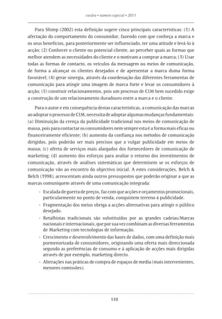 exedra • número especial • 2011


    Para Shimp (2002) esta definição sugere cinco principais características: (1) A
afectação do comportamento do consumidor, fazendo com que conheça a marca e
os seus benefícios, para posteriormente ser influenciado, ter uma atitude e levá-lo à
acção; (2) Conhecer o cliente ou potencial cliente, ao perceber quais as formas que
melhor atendem as necessidades do cliente e o motivam a comprar a marca; (3) Usar
todas as formas de contacto, os veículos da mensagem ou meios de comunicação,
de forma a alcançar os clientes desejados e de apresentar a marca duma forma
favorável; (4) gerar sinergia, através da coordenação das diferentes ferramentas de
comunicação para atingir uma imagem de marca forte e levar os consumidores à
acção; (5) construir relacionamentos, pois um processo de CIM bem sucedido exige
a construção de um relacionamento duradouro entre a marca e o cliente.

    Para o autor e em consequência destas características, a comunicação das marcas
ao adoptar o processo de CIM, necessita de adoptar algumas mudanças fundamentais:
(a) Diminuição da crença da publicidade tradicional nos meios de comunicação de
massa, pois para contactar os consumidores nem sempre esta é a forma mais eficaz ou
financeiramente eficiente; (b) aumento da confiança nos métodos de comunicação
dirigidos, pois poderão ser mais precisos que a vulgar publicidade em meios de
massa; (c) oferta de serviços mais alargados dos fornecedores de comunicação de
marketing; (d) aumento dos esforços para avaliar o retorno dos investimentos de
comunicação, através de análises sistemáticas que determinem se os esforços de
comunicação vão ao encontro do objectivo inicial. A estes considerações, Belch &
Belch (1998), acrescentam ainda outros pressupostos que poderão originar a que as
marcas comuniquem através de uma comunicação integrada:
     -- Escalada de guerra de preços, faz com que acções e orçamentos promocionais,
        particularmente no ponto de venda, conquistem terreno à publicidade.
     -- Fragmentação dos meios obriga a acções alternativas para atingir o público
        desejado.
     -- Retalhistas tradicionais são substituídos por as grandes cadeias/Marcas
        nacionais e internacionais, que por sua vez combinam as diversas ferramentas
        de Marketing com tecnologias de informação.
     -- Crescimento e desenvolvimento das bases de dados, com uma definição mais
        pormenorizada de consumidores, originando uma oferta mais direccionada
        segundo as preferências de consumo e à aplicação de acções mais dirigidas
        através de por exemplo, marketing directo.
     -- Alterações nas práticas de compra de espaços de media (mais intervenientes,
        menores comissões).




                                            110
 
