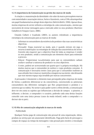 João       Morais      •   O     mix    de     comunicação   das     marcas    de     moda



1.2 A importância da Comunicação na gestão das marcas de moda
   A criação e a manutenção da identidade e do valor da marca pressupõem marcas
com notoriedade e associações únicas, fortes e favoráveis, com a CIM a desempenhar
um papel fundamental no atingir deste objectivo (Belch & Belch, 1998). Apesar disso,
muitas empresas do sector utilizem a estratégia da «não comunicação», mesmo que
necessitem de enviar mensagens para o mercado sobre os seus produtos (Martinez
Caballero & Vásquez Casco, 2006).

    Citando Colbert e Cuadrado (2003), os autores relembram a importância
estratégica da comunicação para as marcas de moda:
         -- Informar os consumidores da existência do produto e das suas características
            objectivas.
         -- Persuadir: Etapa essencial na moda, pois é quando entram em jogo o
            recurso à motivação e as estratégias de sedução tão características do sector.
            Convém não esquecer que o objectivo final de todas as empresas é vender
            os seus produtos, sendo a comunicação um elemento chave para estimular
            a procura.
         -- Educar: Proporcionar formaformatos para que os consumidores saibam
            avaliar e analisar a natureza do produto e os seus objectivos.
         -- A estes, poderá ser acrescentado um quarto que é a própria recordação. Há
            muitas marcas que o consumidor já conhece e cujos produtos consome. A
            comunicação é necessária nestes casos para que o consumidor reafirme as
            suas atitudes face à marca e mantenha a imagem na sua mente, não deixando
            que esse mesmo espaço seja invadido por marcas concorrentes.
    A persuasão é claramente o elemento mais perseguido pelas empresas de moda
de forma a poderem diferenciar-se da concorrência, convencendo os potenciais
consumidores das diferentes vantagens que lhes proporcionará o produto e o
universo que os rodeia. No sector e para poder surtir o efeito devido, a comunicação
deve ter em conta os sujeitos que influenciam a decisão de compra: o pioneiro, o
influente, o decisor, o comprador e o usuário, podendo cada uma destas funções
coincidir com uma única pessoa (casos da moda infantil, onde o comprador e o
decisor são os pais).



1.3 O Mix de comunicação adaptado às marcas de moda
       - Publicidade

   Qualquer forma paga de comunicação não pessoal de uma organização, ideias,
produto ou serviço por um anunciante identificado. Paga pelo facto de pressupor a
compra de espaço ou tempo da mensagem e não pessoal pois envolve a vinculação


                                              111
 