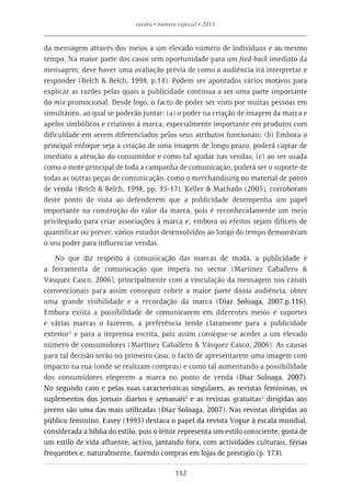 exedra • número especial • 2011


da mensagem através dos meios a um elevado número de indivíduos e ao mesmo
tempo. Na maior parte dos casos sem oportunidade para um feed-back imediato da
mensagem, deve haver uma avaliação prévia de como a audiência irá interpretar e
responder (Belch & Belch, 1998, p.14). Podem ser apontados vários motivos para
explicar as razões pelas quais a publicidade continua a ser uma parte importante
do mix promocional. Desde logo, o facto de poder ser visto por muitas pessoas em
simultâneo, ao qual se poderão juntar: (a) o poder na criação de imagem da marca e
apelos simbólicos e criativos à marca, especialmente importante em produtos com
dificuldade em serem diferenciados pelos seus atributos funcionais; (b) Embora o
principal enfoque seja a criação de uma imagem de longo prazo, poderá captar de
imediato a atenção do consumidor e como tal ajudar nas vendas; (c) ao ser usada
como o mote principal de toda a campanha de comunicação, poderá ser o suporte de
todas as outras peças de comunicação, como o merchandising ou material de ponto
de venda (Belch & Belch, 1998, pp. 15-17). Keller & Machado (2005), corroboram
deste ponto de vista ao defenderem que a publicidade desempenha um papel
importante na construção do valor da marca, pois é reconhecidamente um meio
privilegiado para criar associações à marca e, embora os efeitos sejam difíceis de
quantificar ou prever, vários estudos desenvolvidos ao longo do tempo demonstram
o seu poder para influenciar vendas.

    No que diz respeito à comunicação das marcas de moda, a publicidade é
a ferramenta de comunicação que impera no sector (Martinez Caballero &
Vásquez Casco, 2006), principalmente com a vinculação da mensagem nos canais
convencionais para assim conseguir cobrir a maior parte dddda audiência, obter
uma grande visibilidade e a recordação da marca (Diaz Soloaga, 2007,p.116).
Embora exista a possibilidade de comunicarem em diferentes meios e suportes
e várias marcas o fazerem, a preferência tende claramente para a publicidade
exterior1 e para a imprensa escrita, pois assim consegue-se aceder a um elevado
número de consumidores (Martinez Caballero & Vásquez Casco, 2006). As causas
para tal decisão serão no primeiro caso, o facto de apresentarem uma imagem com
impacto na rua (onde se realizam compras) e como tal aumentando a possibilidade
dos consumidores elegerem a marca no ponto de venda (Diaz Soloaga, 2007).
No segundo caso e pelas suas características singulares, as revistas femininas, os
suplementos dos jornais diários e semanais2 e as revistas gratuitas3 dirigidas aos
jovens são uma das mais utilizadas (Diaz Soloaga, 2007). Nas revistas dirigidas ao
público feminino, Easey (1995) destaca o papel da revista Vogue à escala mundial,
considerada a bíblia do estilo, pois o leitor representa um estilo consciente, gosta de
um estilo de vida afluente, activo, jantando fora, com actividades culturais, férias
frequentes e, naturalmente, fazendo compras em lojas de prestígio (p. 173).

                                             112
 