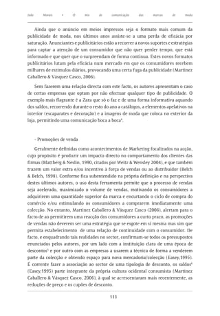 João      Morais   •    O     mix    de    comunicação   das     marcas    de     moda



    Ainda que o anúncio em meios impressos seja o formato mais comum da
publicidade de moda, nos últimos anos assiste-se a uma perda de eficácia por
saturação. Anunciantes e publicitários estão a recorrer a novos suportes e estratégias
para captar a atenção de um consumidor que não quer perder tempo, que está
informado e que quer que o surpreendam de forma continua. Estes novos formatos
publicitários lutam pela eficácia num mercado em que os consumidores recebem
milhares de estímulos diários, provocando uma certa fuga da publicidade (Martinez
Caballero & Vásquez Casco, 2006).

    Sem fazerem uma relação directa com este facto, os autores apresentam o caso
de certas empresas que optam por não efectuar qualquer tipo de publicidade. O
exemplo mais flagrante é a Zara que só o faz e de uma forma informativa aquando
dos saldos, recorrendo durante o resto do ano a catálogos, a elementos apelativos na
interior (escaparates e decoração) e a imagens de moda que coloca no exterior da
loja, permitindo uma comunicação boca a boca4.



       - Promoções de venda

    Geralmente definidas como acontecimentos de Marketing focalizados na acção,
cujo propósito é produzir um impacto directo no comportamento dos clientes das
firmas (Blattberg & Neslin, 1990, citados por Weitz & Wensley 2004), e que também
trazem um valor extra e/ou incentivo à força de vendas ou ao distribuidor (Belch
& Belch, 1998). Conforme fica subentendido na própria definição e na perspectiva
destes últimos autores, o uso desta ferramenta permite que o processo de vendas
seja acelerado, maximizado o volume de vendas, motivando os consumidores a
adquirirem uma quantidade superior da marca e encurtando o ciclo de compra do
comércio e/ou estimulando os consumidores a comprarem imediatamente uma
colecção. No entanto, Martinez Caballero & Vásquez Casco (2006), alertam para o
facto de ao permitirem uma reacção dos consumidores a curto prazo, as promoções
de vendas não deverem ser uma estratégia que se esgote em si mesma mas sim que
permita estabelecimento de uma relação de continuidade com o consumidor. De
facto, e enquadrando tais realidades no sector, confirmam-se todos os pressupostos
enunciados pelos autores, por um lado com a instituição clara de uma época de
descontos5 e por outro com as empresas a usarem a técnica de forma a venderem
parte da colecção e obtendo espaço para nova mercadoria/colecção (Easey,1995).
É corrente fazer a associação ao sector de uma tipologia de desconto, os saldos6
(Easey,1995) parte integrante da própria cultura ocidental consumista (Martinez
Caballero & Vásquez Casco, 2006), à qual se acrescentaram mais recentemente, as
reduções de preço e os cupões de desconto.

                                          113
 