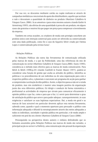 exedra • número especial • 2011


   Por sua vez, os descontos mediante cartão ou cupão realizam-se através de
campanhas mediáticas e necessitam do apoio dos distribuidores, aqueles que aceitam
o vale e descontam a quantidade de dinheiro no produto (Martinez Caballero &
Vásquez Casco, 2006). Já as amostras e para estas mesmos autores citando Kotler &
Armstrong (1993), são ofertas de uma quantidade à prova de um produto, em alguns
casos são gratuitas e noutros há que pagar um preço para compensar o investimento
da empresa.

   Também em certas ocasiões, os criadores de moda com prestígio concebem um
produto único com intenção comercial para assim ser oferecido ou comercializado
com uma dada publicação, como foi o caso do faqueiro Silver criado por Fátima
Lopes e comercializado pela revista Caras7.



   - Relações Públicas

    As Relações Públicas são outra das ferramentas de comunicação utilizada
pelas marcas de moda, e a par da Publicidade, uma das referências do mix de
comunicação no sector (Martinez Caballero & Vásquez Casco,2006). Easey (1995),
considera-as o método mais efectivo para as marcas de moda comunicarem. Para
Belch & Belch (1998,p.23) citando Canfield & Frazier Moore (1977), podem-se
considerar uma função de gestão que avalia as atitudes do público, identifica as
políticas e os procedimentos de um indivíduo ou de uma organização para com o
respectivo público-alvo, e planeiam e executam um programa de acção para ganhar
a compreensão e aceitação do dito público. Assim, o objectivo passa a não ser a venda
do produto, mas sim estabelecer e manter uma imagem positiva da organização
junto dos seus diferentes públicos; (b) dirigir e conduzir de forma sistemática e
profissional as actividades de empresa que sirvam para comunicar eficazmente à
opinião pública o que faz, como e para que o faz; (c) servir para determinar o grau
de satisfação do público que serve e para poder adequar, consequentemente, às suas
exigências e satisfazer as suas legitimas expectativas. Daí, a moda em geral e as
marcas de luxo acessível em particular deverem aplicar esta mesma ferramenta,
sabendo como, quando e qual o momento oportuno para persuadir o público com
informação adequada e difundi-la estrategicamente através dos meios adequados a
todos os indivíduos, sociedade e opinião pública em particular, e de modo amplo e
suficiente em prol do seu cliente (Martinez Caballero & Vásquez Casco (2006).

   Prosseguindo na perspectiva destes autores e embora defendendo que os
formatos assumidos pelas Relações Publicas nas marcas de moda são variados, a
principal acção no sector é a Publicity, uma comunicação não pessoal da organização


                                            114
 