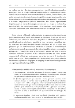 João       Morais    •     O     mix     de    comunicação    das    marcas     de     moda



ou produto que não é directamente paga ou tem a identificação do patrocinador.
Geralmente surge na forma de notícia, editorial ou anúncio. A organização tenta que
os media façam a cobertura duma história favorável ou produto, causa ou evento para
assim conseguir consciência, conhecimento, opiniões e comportamento, utiliza para
isso técnicas como comunicados e conferências de imprensa, produções fotográficas
e de vídeo e artigos escritos (Belch & Belch,1998). Esta opção é especialmente
importante para as marcas de moda pois ao proporem-se a chegar ao público-alvo,
devem perceber que o consumo de moda é determinado em grande medida pela
actividade desenvolvida pelos meios de comunicação (Diaz Soloaga, 2007).



    Com a crise da publicidade tradicional, esta forma de comunicar assumiu um
papel relevante ao estar o mais perto possível do comprador através dos conteúdos
elaborados pelos jornalistas. Aos olhos do público a informação jornalística é
considerada mais credível que a publicitária, com o receptor a considerar que
há uma maior veracidade nas informações transmitidas por um jornalista pois
pressupõe que não existam interesses comerciais, ao contrário do publicitário que
defende os interesses de quem anuncia. Certo é que a audiência ignora por completo
os interesses e relações comerciais, compromissos e acordos que todos os grupos
editoriais, produtoras ou cadeias de TV e emissoras de rádio têm com o mundo
empresarial. É habitual que uma qualquer marca faça um acordo de investimento
publicitário no meio, e decorrente disso exija a presença noutros conteúdos editorais
desse mesmo suporte, caso das páginas de shopping8 ou mesmo ao vestir o jornalista
em reportagens (Diaz Soloaga, 2007).



       Para esta mesma autora a Publicity pode assumir várias tipologias:
         (1) Quando a marca aparece nas reportagens de moda e o modelo é vestido com
           roupa e ou acessórios dessa mesma marca e é citada junta à foto, ou em situações
           em que os entrevistados vestem as roupas e acessórios da marca.
         (2) Quando as personagens que vinculam a marca aparecem nos meios numa
           qualquer situação da sua vida social ou profissional. Para Martinez Caballero
           & Vásquez Casco (2006), estas pessoas como líderes de opinião9, tem influência
           sobre sectores sociais que interessam à empresa e funcionam como um veículo
           poderoso para comunicar as vantagens do produto. A presença em eventos,
           desfiles ou estreias cinematográficas desenvolvem estas acções pois têm reflexos
           nos meios e como tal desenvolvem um papel importante na divulgação da
           marca.
         (3) Quando os jornalistas escrevem de uma forma espontânea sobre a marca,
           resultante da assistência a uma entrevista ou um qualquer evento especial.

                                              115
 