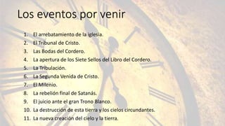 Los eventos por venir
1. El arrebatamiento de la iglesia.
2. El Tribunal de Cristo.
3. Las Bodas del Cordero.
4. La apertura de los Siete Sellos del Libro del Cordero.
5. La Tribulación.
6. La Segunda Venida de Cristo.
7. El Milenio.
8. La rebelión final de Satanás.
9. El juicio ante el gran Trono Blanco.
10. La destrucción de esta tierra y los cielos circundantes.
11. La nueva creación del cielo y la tierra.
 