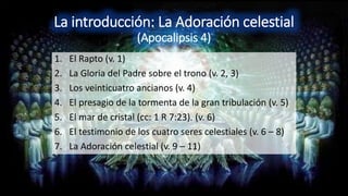 La introducción: La Adoración celestial
(Apocalipsis 4)
1. El Rapto (v. 1)
2. La Gloria del Padre sobre el trono (v. 2, 3)
3. Los veinticuatro ancianos (v. 4)
4. El presagio de la tormenta de la gran tribulación (v. 5)
5. El mar de cristal (cc: 1 R 7:23). (v. 6)
6. El testimonio de los cuatro seres celestiales (v. 6 – 8)
7. La Adoración celestial (v. 9 – 11)
 