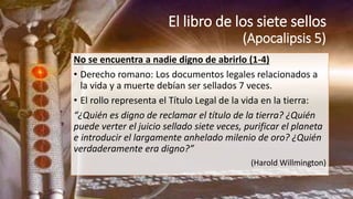 El libro de los siete sellos
(Apocalipsis 5)
No se encuentra a nadie digno de abrirlo (1-4)
• Derecho romano: Los documentos legales relacionados a
la vida y a muerte debían ser sellados 7 veces.
• El rollo representa el Título Legal de la vida en la tierra:
“¿Quién es digno de reclamar el título de la tierra? ¿Quién
puede verter el juicio sellado siete veces, purificar el planeta
e introducir el largamente anhelado milenio de oro? ¿Quién
verdaderamente era digno?”
(Harold Willmington)
 