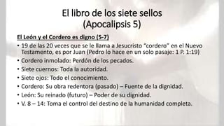 El libro de los siete sellos
(Apocalipsis 5)
El León y el Cordero es digno (5-7)
• 19 de las 20 veces que se le llama a Jesucristo “cordero” en el Nuevo
Testamento, es por Juan (Pedro lo hace en un solo pasaje: 1 P. 1:19)
• Cordero inmolado: Perdón de los pecados.
• Siete cuernos: Toda la autoridad.
• Siete ojos: Todo el conocimiento.
• Cordero: Su obra redentora (pasado) – Fuente de la dignidad.
• León: Su reinado (futuro) – Poder de su dignidad.
• V. 8 – 14: Toma el control del destino de la humanidad completa.
 