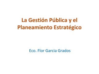 La Gestión Pública y el
Planeamiento Estratégico


    Eco. Flor Garcia Grados
 