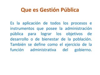 Que es Gestión Pública

Es la aplicación de todos los procesos e
instrumentos que posee la administración
pública para lograr los objetivos de
desarrollo o de bienestar de la población.
También se define como el ejercicio de la
función administrativa del gobierno.
 