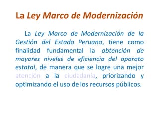 La Ley Marco de Modernización
    La Ley Marco de Modernización de la
Gestión del Estado Peruano, tiene como
finalidad fundamental la obtención de
mayores niveles de eficiencia del aparato
estatal, de manera que se logre una mejor
atención a la ciudadanía, priorizando y
optimizando el uso de los recursos públicos.
 