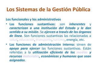 Los Sistemas de la Gestión Pública
Los funcionales y los administrativos
• Las funciones sustantivas: son inherentes y
  caracterizan a una institución del Estado y le dan
  sentido a su misión. Se ejercen a través de los órganos
  de línea. Son funciones sustantivas las relacionadas a
  salud, educación, transporte, turismo, energía, etc.
• Las funciones de administración interna: sirven de
  apoyo para ejercer las funciones sustantivas. Están
  referidas a la utilización eficiente de los medios y
  recursos materiales, económicos y humanos que sean
  asignados.
 