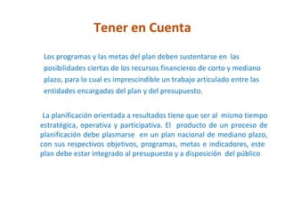 Tener en Cuenta
 Los programas y las metas del plan deben sustentarse en las
 posibilidades ciertas de los recursos financieros de corto y mediano
 plazo, para lo cual es imprescindible un trabajo articulado entre las
 entidades encargadas del plan y del presupuesto.


 La planificación orientada a resultados tiene que ser al mismo tiempo
estratégica, operativa y participativa. El producto de un proceso de
planificación debe plasmarse en un plan nacional de mediano plazo,
con sus respectivos objetivos, programas, metas e indicadores, este
plan debe estar integrado al presupuesto y a disposición del público
 