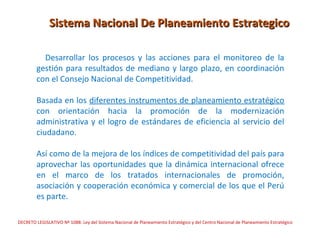 Sistema Nacional De Planeamiento Estrategico

          Desarrollar los procesos y las acciones para el monitoreo de la
        gestión para resultados de mediano y largo plazo, en coordinación
        con el Consejo Nacional de Competitividad.

        Basada en los diferentes instrumentos de planeamiento estratégico
        con orientación hacia la promoción de la modernización
        administrativa y el logro de estándares de eficiencia al servicio del
        ciudadano.

        Así como de la mejora de los índices de competitividad del país para
        aprovechar las oportunidades que la dinámica internacional ofrece
        en el marco de los tratados internacionales de promoción,
        asociación y cooperación económica y comercial de los que el Perú
        es parte.

DECRETO LEGISLATIVO Nº 1088: Ley del Sistema Nacional de Planeamiento Estratégico y del Centro Nacional de Planeamiento Estratégico
 