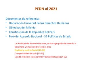 PEDN al 2021

Documentos de referencia:
• Declaración Universal de los Derechos Humanos
• Objetivos del Milenio
• Constitución de la República del Perú
• Foro del Acuerdo Nacional - 32 Políticas de Estado

       Las Políticas del Acuerdo Nacional, se han agrupado de acuerdo a:
       Desarrollo y Estado de Derecho (1 al 9)
       Equidad y Justicia Social (10-16)
       Competitividad del país (17-23)
       Estado eficiente, transparente y descentralizado (24-32)
 