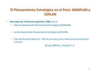 El Planeamiento Estratégico en el Perú: SINAPLAN y
                         CEPLAN
•   Normado por el Decreto Legislativo 1088 crea el
     – Sistema Nacional de Planeamiento Estratégico (SINAPLAN)

     – Centro Nacional de Planeamiento Estratégico (CEPLAN).

     – Foro del Acuerdo Nacional – AN, lo reconoce como instancia de concertación
       nacional.
                                     (D Leg 1088 Art. 3 Acápite 1.c)




                                                                                38
 