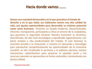 Hacia donde vamos …….


Somos una sociedad democrática en la que prevalece el Estado de
derecho y en la que todos sus habitantes tienen una alta calidad de
vida, con iguales oportunidades para desarrollar su máximo potencial
como seres humanos. Tenemos un Estado moderno, descentralizado,
eficiente, transparente, participativo y ético al servicio de la ciudadanía,
que garantiza la seguridad nacional. Nuestra economía es dinámica,
diversificada, de alto nivel tecnológico y equilibrada regionalmente, con
pleno empleo y alta productividad del trabajo. El país favorece la
inversión privada y la innovación, e invierte en educación y tecnología
para aprovechar competitivamente las oportunidades de la economía
mundial; se han erradicado la po-breza y la pobreza extrema, existen
mecanismos redistributivos para propiciar la equidad social y los
recursos naturales se aprovechan en forma sostenible, manteniendo una
buena calidad

    Propuesta en discusión)
 