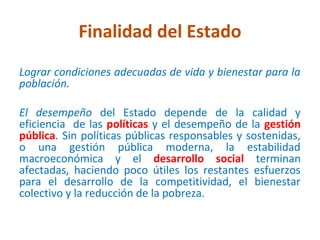 Finalidad del Estado
Lograr condiciones adecuadas de vida y bienestar para la
población.

El desempeño del Estado depende de la calidad y
eficiencia de las políticas y el desempeño de la gestión
pública. Sin políticas públicas responsables y sostenidas,
o una gestión pública moderna, la estabilidad
macroeconómica y el desarrollo social terminan
afectadas, haciendo poco útiles los restantes esfuerzos
para el desarrollo de la competitividad, el bienestar
colectivo y la reducción de la pobreza.
 