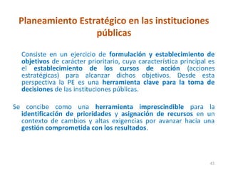 Planeamiento Estratégico en las instituciones
                  públicas

  Consiste en un ejercicio de formulación y establecimiento de
  objetivos de carácter prioritario, cuya característica principal es
  el establecimiento de los cursos de acción (acciones
  estratégicas) para alcanzar dichos objetivos. Desde esta
  perspectiva la PE es una herramienta clave para la toma de
  decisiones de las instituciones públicas.

Se concibe como una herramienta imprescindible para la
  identificación de prioridades y asignación de recursos en un
  contexto de cambios y altas exigencias por avanzar hacia una
  gestión comprometida con los resultados.



                                                                   43
 