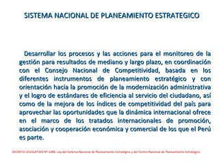 SISTEMA NACIONAL DE PLANEAMIENTO ESTRATEGICO



      Desarrollar los procesos y las acciones para el monitoreo de la
    gestión para resultados de mediano y largo plazo, en coordinación
    con el Consejo Nacional de Competitividad, basada en los
    diferentes instrumentos de planeamiento estratégico y con
    orientación hacia la promoción de la modernización administrativa
    y el logro de estándares de eficiencia al servicio del ciudadano, así
    como de la mejora de los índices de competitividad del país para
    aprovechar las oportunidades que la dinámica internacional ofrece
    en el marco de los tratados internacionales de promoción,
    asociación y cooperación económica y comercial de los que el Perú
    es parte.
DECRETO LEGISLATIVO Nº 1088: Ley del Sistema Nacional de Planeamiento Estratégico y del Centro Nacional de Planeamiento Estratégico
 