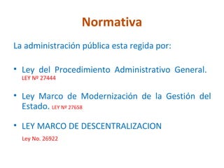 Normativa
La administración pública esta regida por:

• Ley del Procedimiento Administrativo General.
  LEY Nº 27444

• Ley Marco de Modernización de la Gestión del
  Estado. LEY Nº 27658

• LEY MARCO DE DESCENTRALIZACION
  Ley No. 26922
 